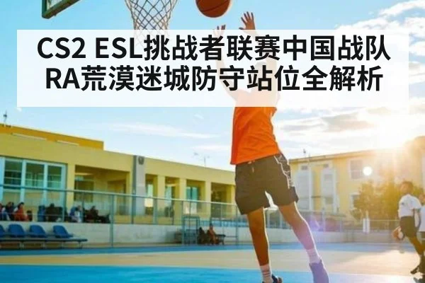 CS2 ESL挑战者联赛中国战队RA荒漠迷城防守站位全解析