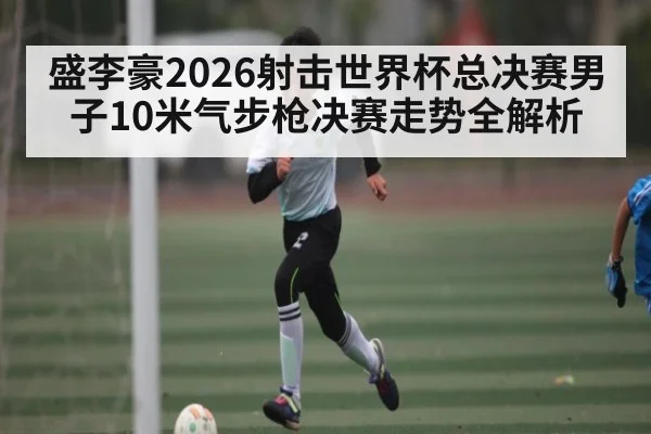 盛李豪2026射击世界杯总决赛男子10米气步枪决赛走势全解析