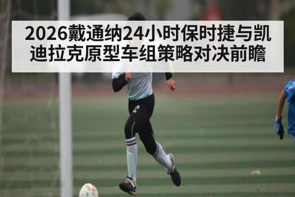 2026戴通纳24小时保时捷与凯迪拉克原型车组策略对决前瞻