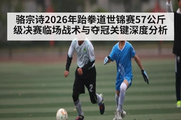 骆宗诗2026年跆拳道世锦赛57公斤级决赛临场战术与夺冠关键深度分析